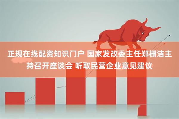 正规在线配资知识门户 国家发改委主任郑栅洁主持召开座谈会 听取民营企业意见建议