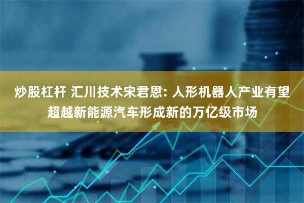 炒股杠杆 汇川技术宋君恩: 人形机器人产业有望超越新能源汽车形成新的万亿级市场