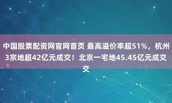中国股票配资网官网首页 最高溢价率超51%，杭州3宗地超42亿元成交！北京一宅地45.45亿元成交