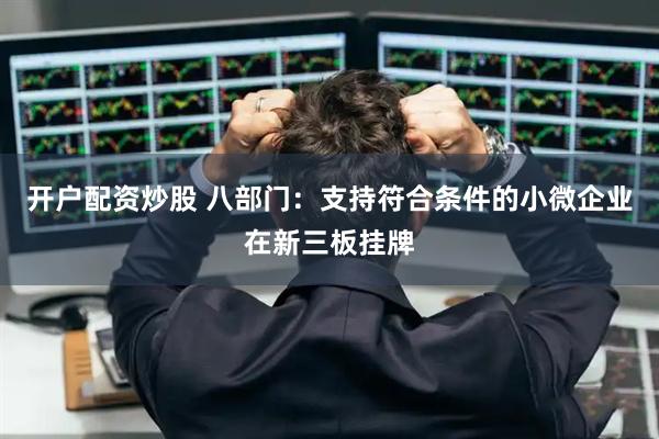 开户配资炒股 八部门：支持符合条件的小微企业在新三板挂牌