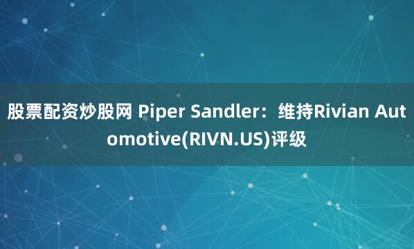 股票配资炒股网 Piper Sandler：维持Rivian Automotive(RIVN.US)评级