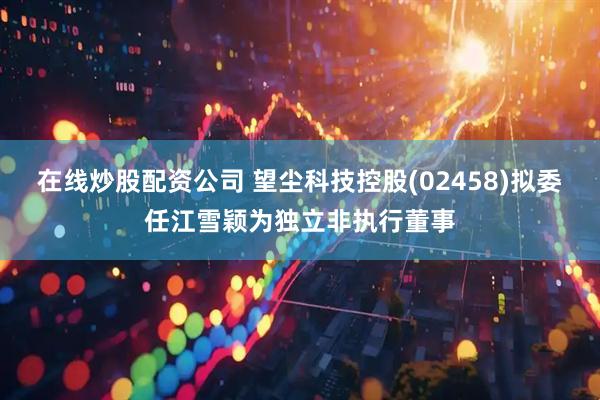 在线炒股配资公司 望尘科技控股(02458)拟委任江雪颖为独立非执行董事