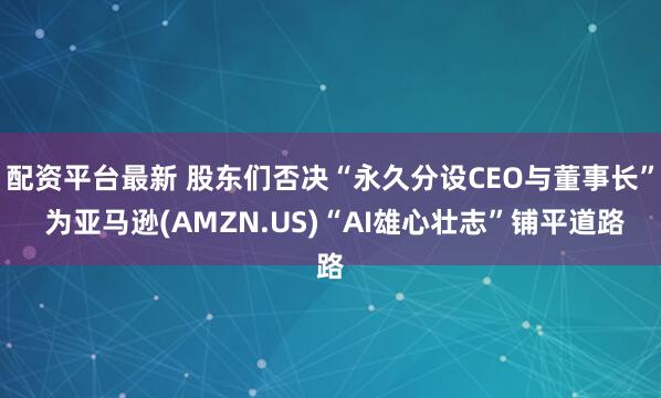 配资平台最新 股东们否决“永久分设CEO与董事长” 为亚马逊(AMZN.US)“AI雄心壮志”铺平道路