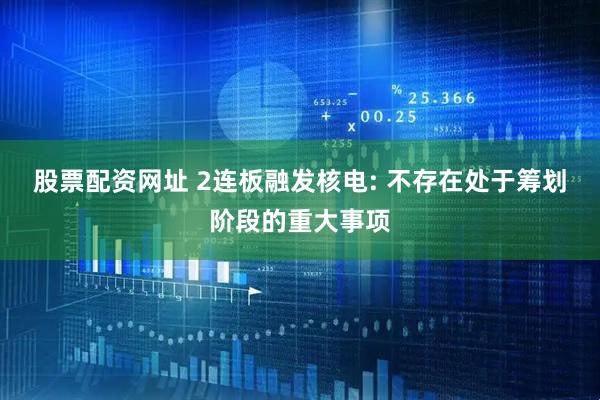 股票配资网址 2连板融发核电: 不存在处于筹划阶段的重大事项
