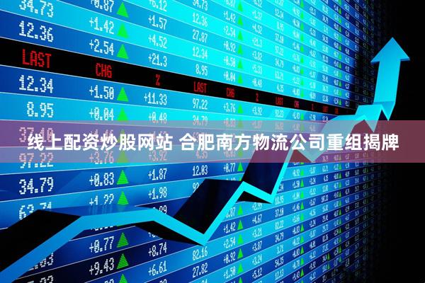 线上配资炒股网站 合肥南方物流公司重组揭牌
