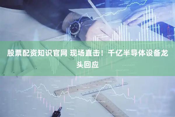 股票配资知识官网 现场直击！千亿半导体设备龙头回应