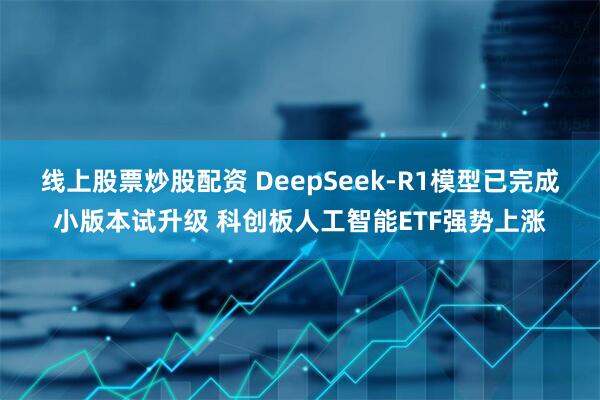 线上股票炒股配资 DeepSeek-R1模型已完成小版本试升级 科创板人工智能ETF强势上涨