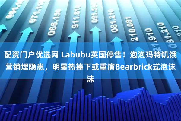 配资门户优选网 Labubu英国停售！泡泡玛特饥饿营销埋隐患，明星热捧下或重演Bearbrick式泡沫