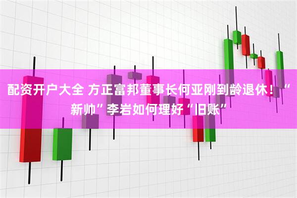 配资开户大全 方正富邦董事长何亚刚到龄退休！“新帅”李岩如何理好“旧账”