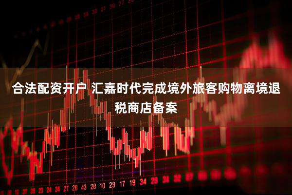 合法配资开户 汇嘉时代完成境外旅客购物离境退税商店备案
