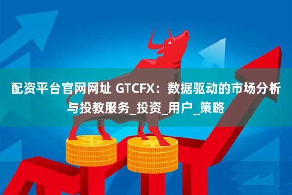 配资平台官网网址 GTCFX：数据驱动的市场分析与投教服务_投资_用户_策略