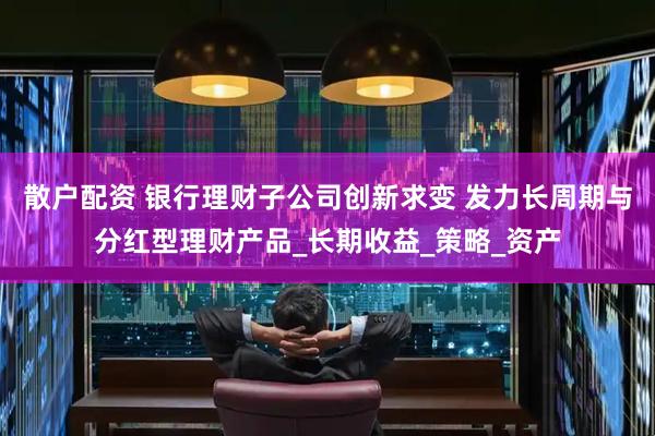 散户配资 银行理财子公司创新求变 发力长周期与分红型理财产品_长期收益_策略_资产