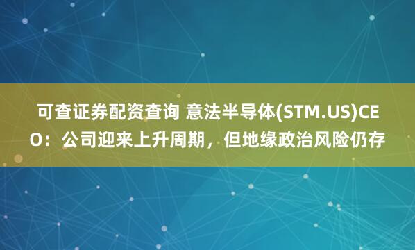 可查证券配资查询 意法半导体(STM.US)CEO：公司迎来上升周期，但地缘政治风险仍存