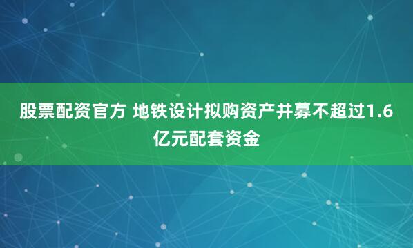 股票配资官方 地铁设计拟购资产并募不超过1.6亿元配套资金