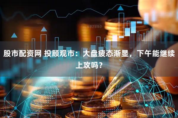 股市配资网 投顾观市：大盘疲态渐显，下午能继续上攻吗？