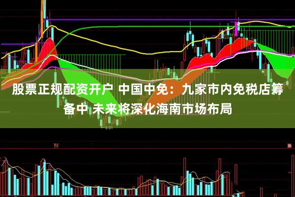 股票正规配资开户 中国中免：九家市内免税店筹备中 未来将深化海南市场布局