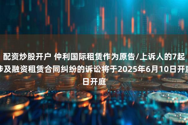 配资炒股开户 仲利国际租赁作为原告/上诉人的7起涉及融资租赁合同纠纷的诉讼将于2025年6月10日开庭