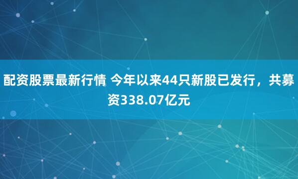 配资股票最新行情 今年以来44只新股已发行，共募资338.07亿元