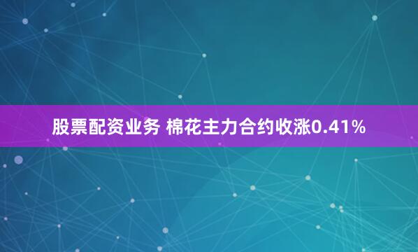股票配资业务 棉花主力合约收涨0.41%