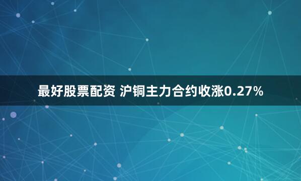 最好股票配资 沪铜主力合约收涨0.27%