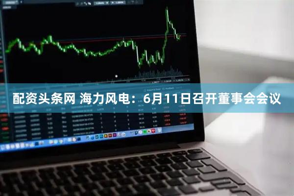 配资头条网 海力风电：6月11日召开董事会会议