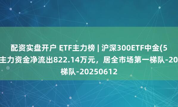 配资实盘开户 ETF主力榜 | 沪深300ETF中金(510320)主力资金净流出822.14万元，居全市场第一梯队-20250612