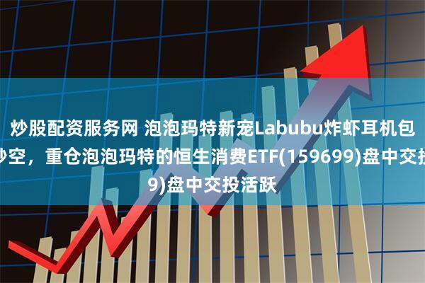 炒股配资服务网 泡泡玛特新宠Labubu炸虾耳机包上架秒空，重仓泡泡玛特的恒生消费ETF(159699)盘中交投活跃