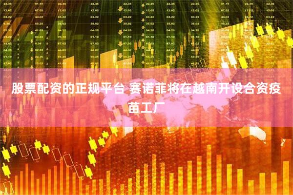 股票配资的正规平台 赛诺菲将在越南开设合资疫苗工厂