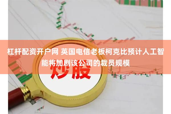 杠杆配资开户网 英国电信老板柯克比预计人工智能将加剧该公司的裁员规模