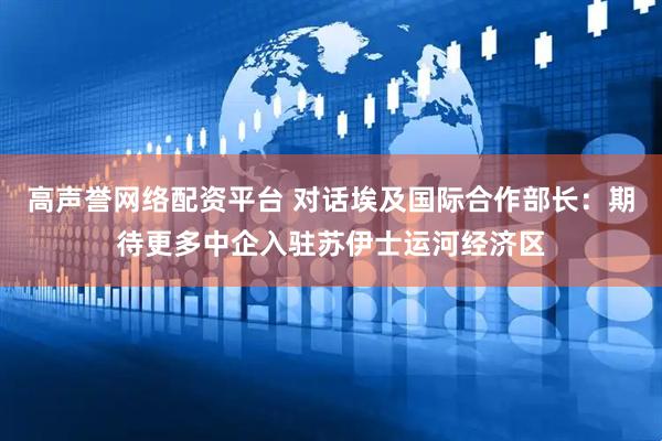 高声誉网络配资平台 对话埃及国际合作部长：期待更多中企入驻苏伊士运河经济区