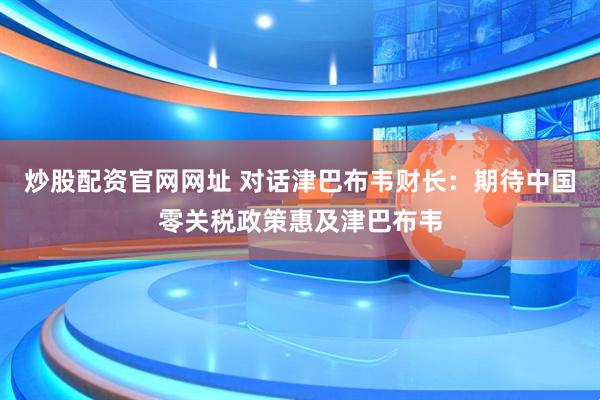 炒股配资官网网址 对话津巴布韦财长：期待中国零关税政策惠及津巴布韦