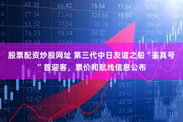 股票配资炒股网址 第三代中日友谊之船“鉴真号”首迎客，票价和航线信息公布
