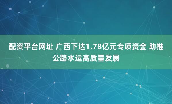 配资平台网址 广西下达1.78亿元专项资金 助推公路水运高质量发展