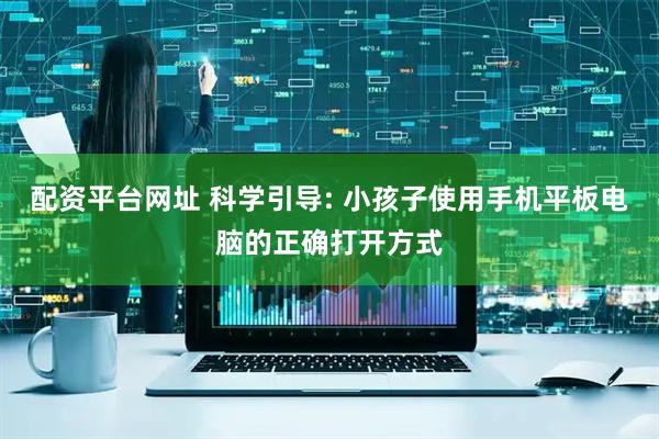 配资平台网址 科学引导: 小孩子使用手机平板电脑的正确打开方式
