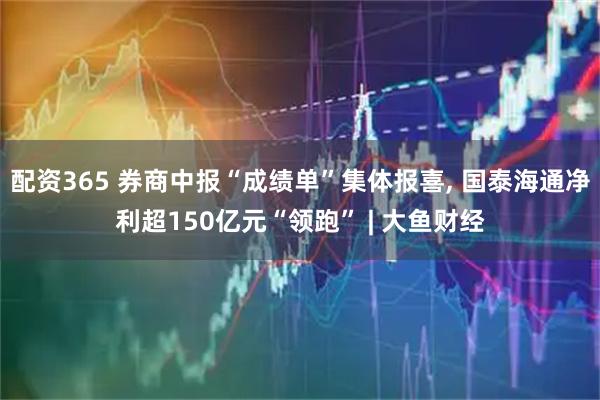 配资365 券商中报“成绩单”集体报喜, 国泰海通净利超150亿元“领跑” | 大鱼财经
