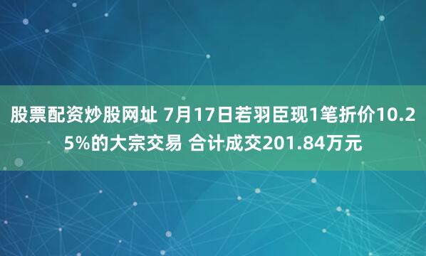 股票配资炒股网址 7月17日若羽臣现1笔折价10.25%的大宗交易 合计成交201.84万元