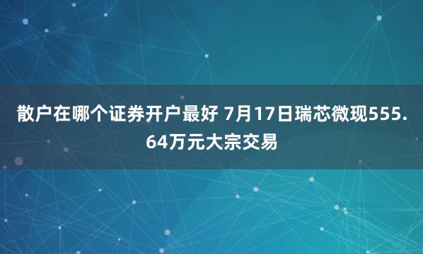 散户在哪个证券开户最好 7月17日瑞芯微现555.64万元大宗交易