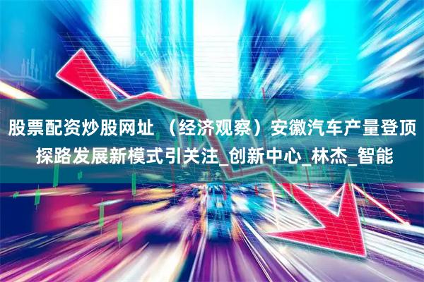 股票配资炒股网址 （经济观察）安徽汽车产量登顶 探路发展新模式引关注_创新中心_林杰_智能