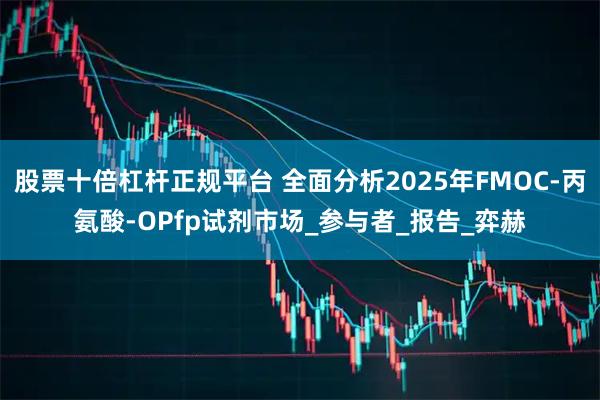 股票十倍杠杆正规平台 全面分析2025年FMOC-丙氨酸-OPfp试剂市场_参与者_报告_弈赫