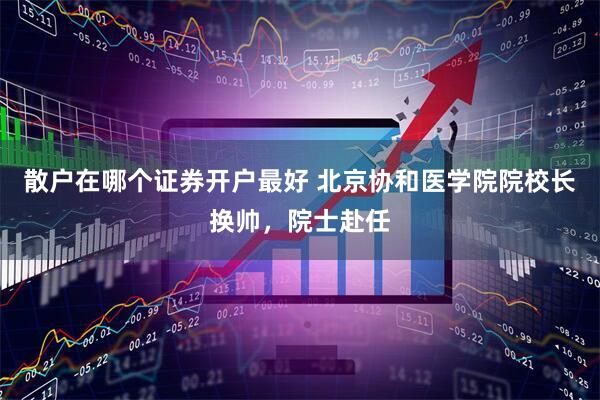 散户在哪个证券开户最好 北京协和医学院院校长换帅，院士赴任