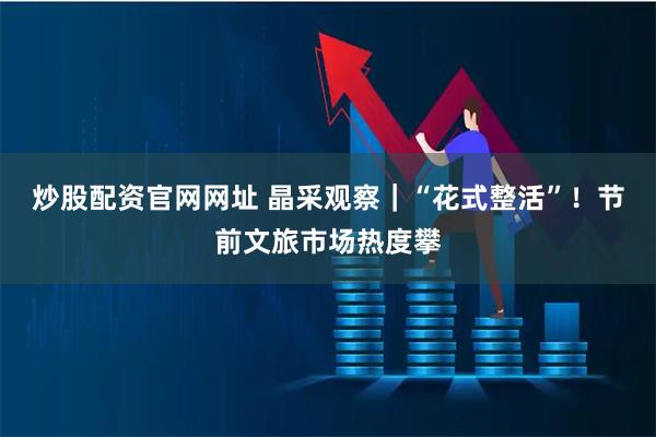 炒股配资官网网址 晶采观察|“花式整活”!节前文旅市场热度攀